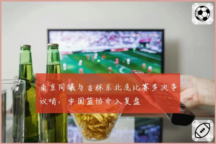 南京同曦与吉林东北虎比赛多次争议哨,中国篮协介入复盘