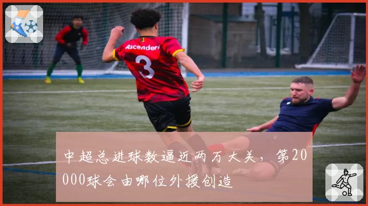 中超总进球数逼近两万大关，第20000球会由哪位外援创造