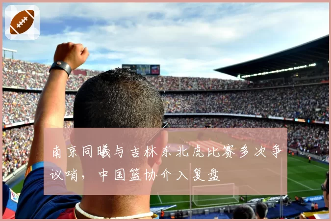 南京同曦与吉林东北虎比赛多次争议哨,中国篮协介入复盘