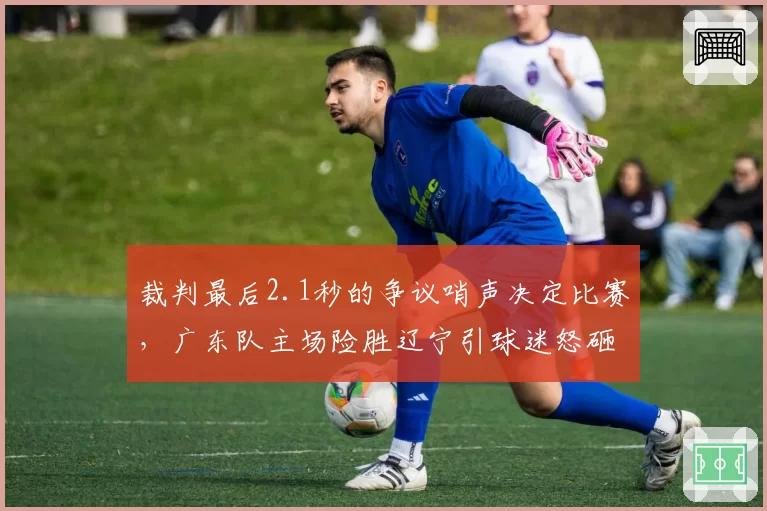 裁判最后2.1秒的争议哨声决定比赛，广东队主场险胜辽宁引球迷怒砸水瓶