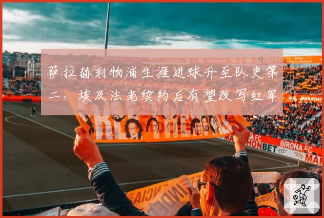 萨拉赫利物浦生涯进球升至队史第二，埃及法老续约后有望改写红军百年标尺