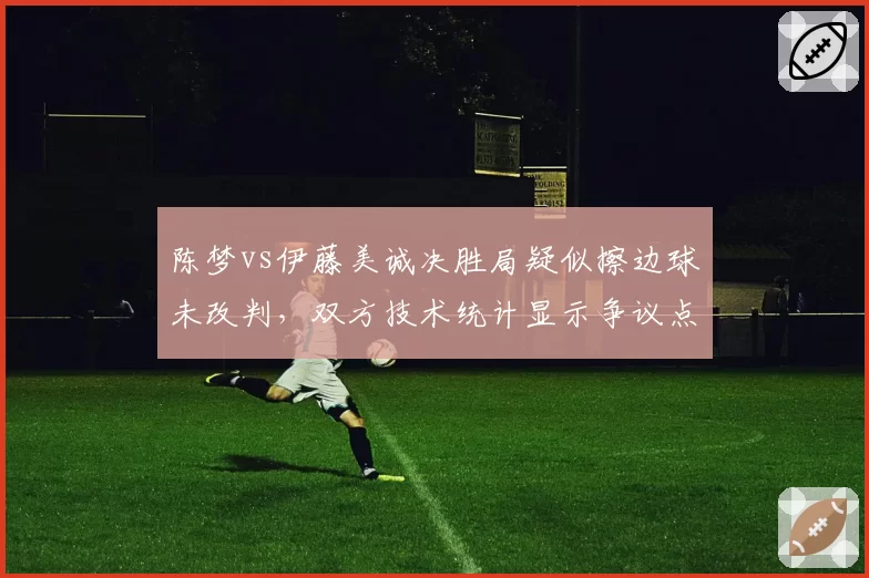 陈梦vs伊藤美诚决胜局疑似擦边球未改判，双方技术统计显示争议点占关键分比例达40%