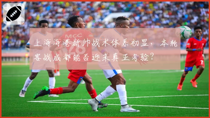 上海海港新帅战术体系初显，本轮客战成都能否迎来真正考验？