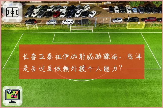 长春亚泰祖伊远射威胁骤减，陈洋是否过度依赖外援个人能力？