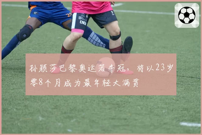 孙颖莎巴黎奥运若夺冠，将以23岁零8个月成为最年轻大满贯
