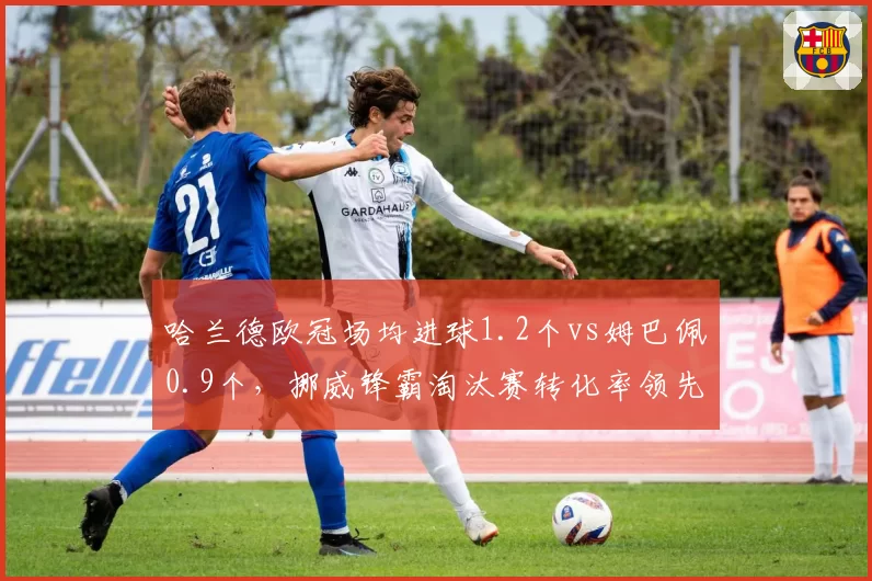 哈兰德欧冠场均进球1.2个vs姆巴佩0.9个，挪威锋霸淘汰赛转化率领先