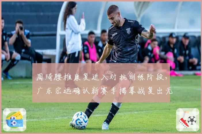 周琦腰椎康复进入对抗训练阶段，广东宏远确认新赛季揭幕战复出无期