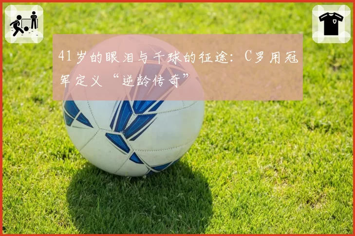 41岁的眼泪与千球的征途：C罗用冠军定义“逆龄传奇”