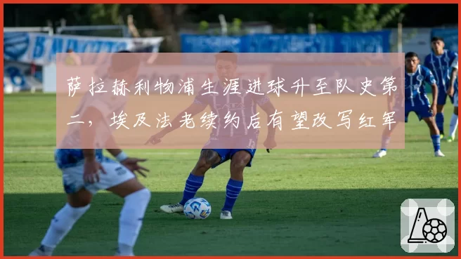 萨拉赫利物浦生涯进球升至队史第二，埃及法老续约后有望改写红军百年标尺