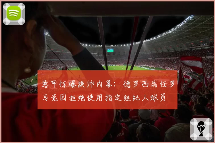 意甲惊爆换帅内幕:德罗西离任罗马竟因拒绝使用指定经纪人球员