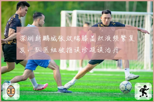 深圳新鹏城张效瑞膝盖积液频繁复发，队医组被指误诊延误治疗