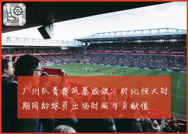 广州队青春风暴成效：对比恒大时期同龄球员出场时间与贡献值