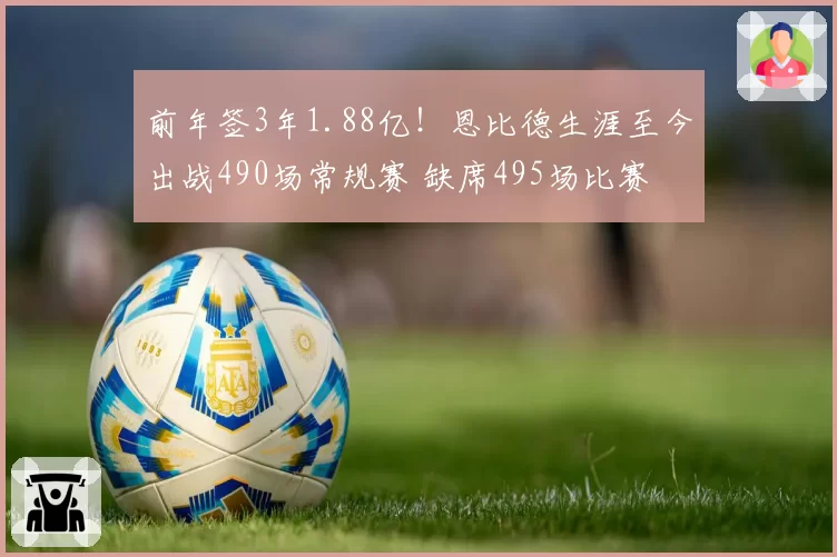 前年签3年1.88亿！恩比德生涯至今出战490场常规赛 缺席495场比赛