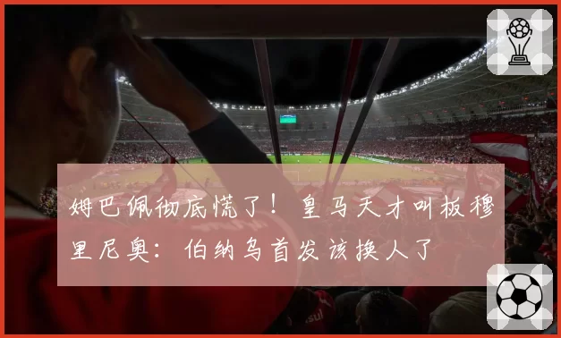 姆巴佩彻底慌了!皇马天才叫板穆里尼奥:伯纳乌首发该换人了