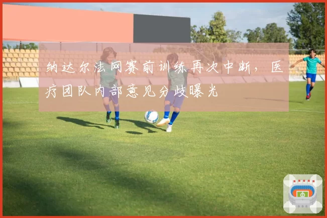 纳达尔法网赛前训练再次中断，医疗团队内部意见分歧曝光