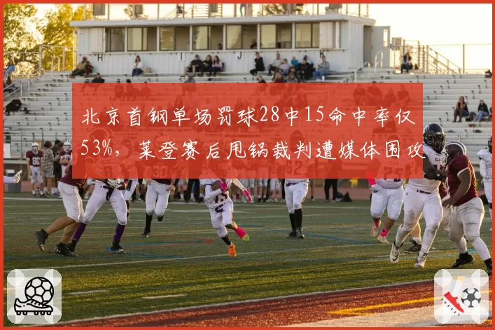 北京首钢单场罚球28中15命中率仅53%，莱登赛后甩锅裁判遭媒体围攻