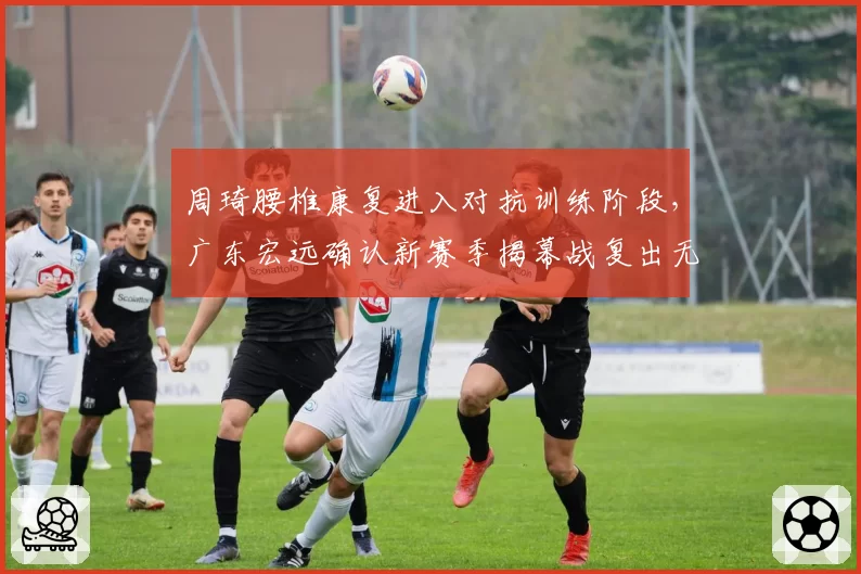 周琦腰椎康复进入对抗训练阶段，广东宏远确认新赛季揭幕战复出无期