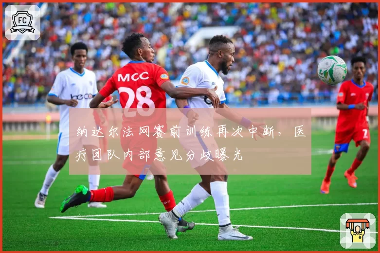 纳达尔法网赛前训练再次中断，医疗团队内部意见分歧曝光