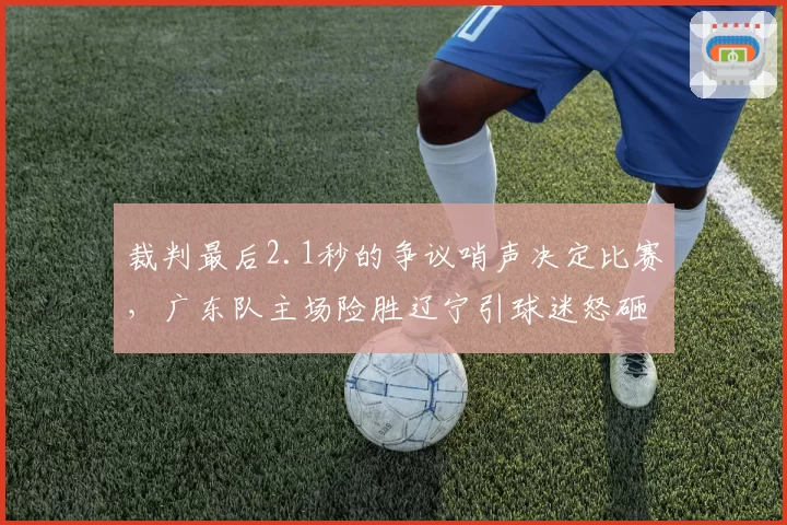 裁判最后2.1秒的争议哨声决定比赛，广东队主场险胜辽宁引球迷怒砸水瓶