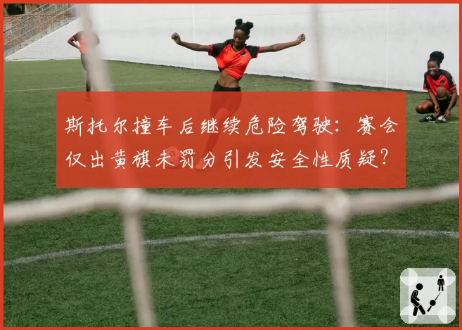 斯托尔撞车后继续危险驾驶：赛会仅出黄旗未罚分引发安全性质疑？