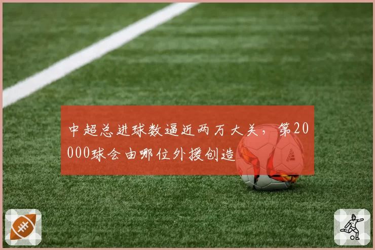 中超总进球数逼近两万大关，第20000球会由哪位外援创造