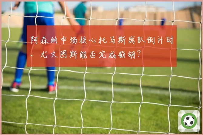 阿森纳中场核心托马斯离队倒计时,尤文图斯能否完成截胡?