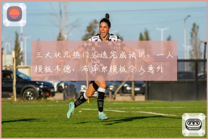 三大状元热门人选完成试训，一人模板韦德，布泽尔模板令人意外