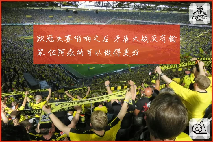 欧冠决赛哨响之后 矛盾大战没有输家 但阿森纳可以做得更好