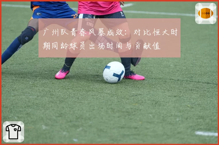 广州队青春风暴成效：对比恒大时期同龄球员出场时间与贡献值