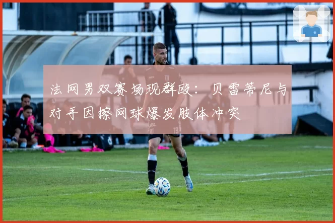 法网男双赛场现群殴：贝雷蒂尼与对手因擦网球爆发肢体冲突