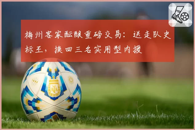 梅州客家酝酿重磅交易：送走队史标王，换回三名实用型内援