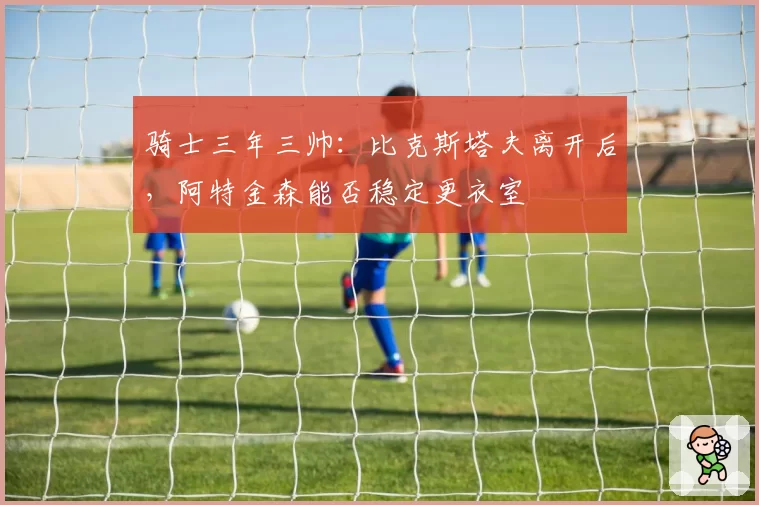 骑士三年三帅:比克斯塔夫离开后,阿特金森能否稳定更衣室